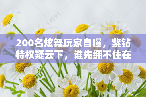 200名炫舞玩家自曝,紫钻特权疑云下,谁先绷不住在网吧哭成狗? 200名炫舞玩家自曝,紫钻特权疑云下,谁先绷不住在网吧哭成狗?