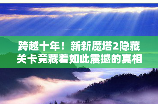 跨越十年！新新魔塔2隐藏关卡竟藏着如此震撼的真相？