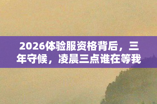 2026体验服资格背后,三年守候,凌晨三点谁在等我鼻尖发酸? 2026体验服资格背后,三年守候,凌晨三点谁在等我鼻尖发酸?