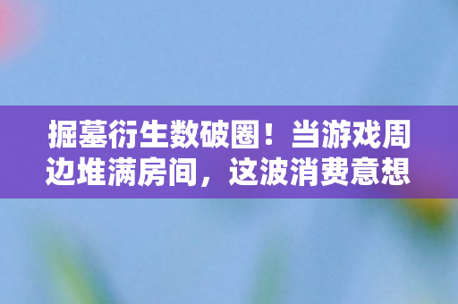掘墓衍生数破圈!当游戏周边堆满房间,这波消费意想不到! 掘墓衍生数破圈!当游戏周边堆满房间,这波消费意想不到!