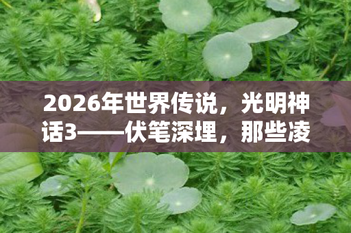 2026年世界传说，光明神话3——伏笔深埋，那些凌晨三点的等你，让我鼻子一酸