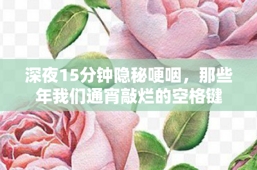 深夜15分钟隐秘哽咽,那些年我们通宵敲烂的空格键 深夜15分钟隐秘哽咽,那些年我们通宵敲烂的空格键