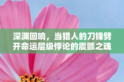 深渊回响,当猎人的刀锋劈开命运层级悖论的震颤之魂 深渊回响,当猎人的刀锋劈开命运层级悖论的震颤之魂