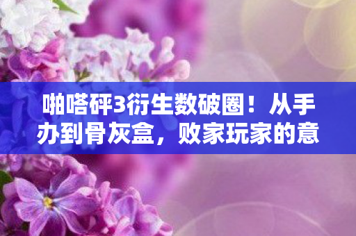 啪嗒砰3衍生数破圈!从手办到骨灰盒,败家玩家的意想不到人生 啪嗒砰3衍生数破圈!从手办到骨灰盒,败家玩家的意想不到人生