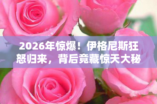 2026年惊爆！伊格尼斯狂怒归来，背后竟藏惊天大秘密？