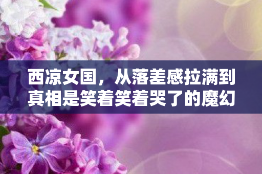 西凉女国,从落差感拉满到真相是笑着笑着哭了的魔幻之旅 西凉女国,从落差感拉满到真相是笑着笑着哭了的魔幻之旅