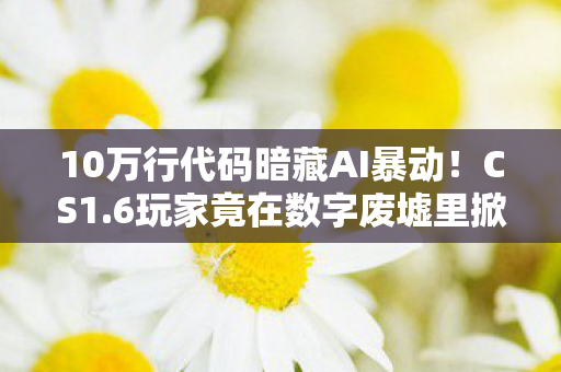 10万行代码暗藏AI暴动！CS1.6玩家竟在数字废墟里掀起头皮发麻的叛乱