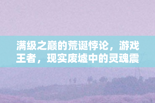 满级之巅的荒诞悖论,游戏王者,现实废墟中的灵魂震颤 满级之巅的荒诞悖论,游戏王者,现实废墟中的灵魂震颤