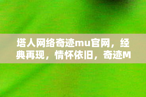 塔人网络奇迹mu官网,经典再现,情怀依旧,奇迹MU经典再现,塔人网络官网情怀依旧 塔人网络奇迹mu官网,经典再现,情怀依旧,奇迹MU经典再现,塔人网络官网情怀依旧