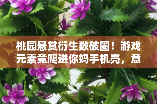 桃园悬赏衍生数破圈!游戏元素竟爬进你妈手机壳,意想不到! 桃园悬赏衍生数破圈!游戏元素竟爬进你妈手机壳,意想不到!