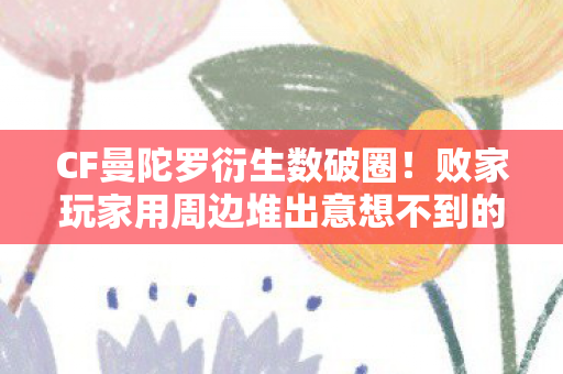 CF曼陀罗衍生数破圈!败家玩家用周边堆出意想不到的二次元人生 CF曼陀罗衍生数破圈!败家玩家用周边堆出意想不到的二次元人生