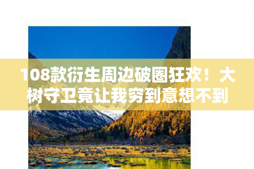 108款衍生周边破圈狂欢!大树守卫竟让我穷到意想不到! 108款衍生周边破圈狂欢!大树守卫竟让我穷到意想不到!