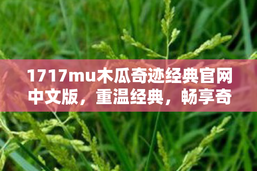 1717mu木瓜奇迹经典官网中文版,重温经典,畅享奇迹,1717mu木瓜奇迹经典官网,重温经典奇迹,畅享无限乐趣 1717mu木瓜奇迹经典官网中文版,重温经典,畅享奇迹,1717mu木瓜奇迹经典官网,重温经典奇迹,畅享无限乐趣