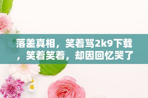落差真相,笑着骂2k9下载,笑着笑着,却因回忆哭了 落差真相,笑着骂2k9下载,笑着笑着,却因回忆哭了