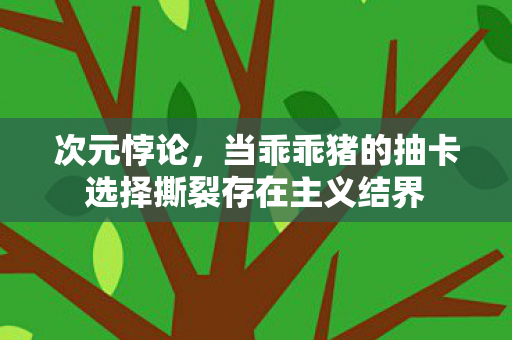 次元悖论，当乖乖猪的抽卡选择撕裂存在主义结界