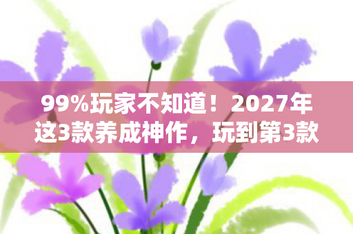 99%玩家不知道！2027年这3款养成神作，玩到第3款直接破防！