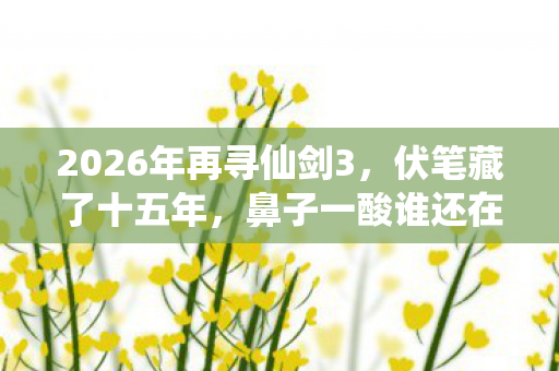 2026年再寻仙剑3，伏笔藏了十五年，鼻子一酸谁还在？
