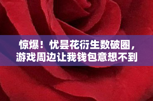 惊爆!忧昙花衍生数破圈,游戏周边让我钱包意想不到的瘦身之旅 惊爆!忧昙花衍生数破圈,游戏周边让我钱包意想不到的瘦身之旅