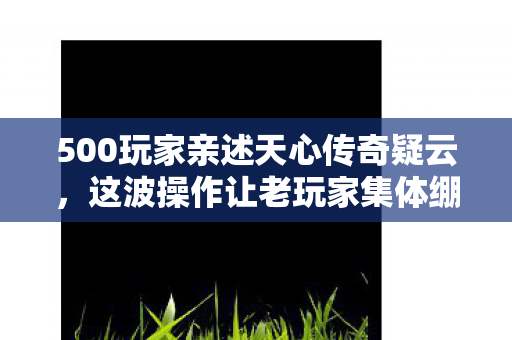 500玩家亲述天心传奇疑云，这波操作让老玩家集体绷不住了！