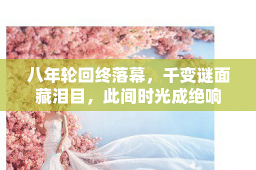 八年轮回终落幕,千变谜面藏泪目,此间时光成绝响 八年轮回终落幕,千变谜面藏泪目,此间时光成绝响