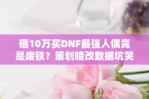 砸10万买DNF最强人偶竟是废铁?策划暗改数据坑哭冤种! 砸10万买DNF最强人偶竟是废铁?策划暗改数据坑哭冤种!