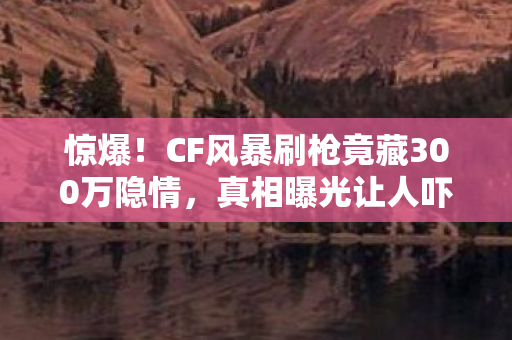 惊爆！CF风暴刷枪竟藏300万隐情，真相曝光让人吓一跳！