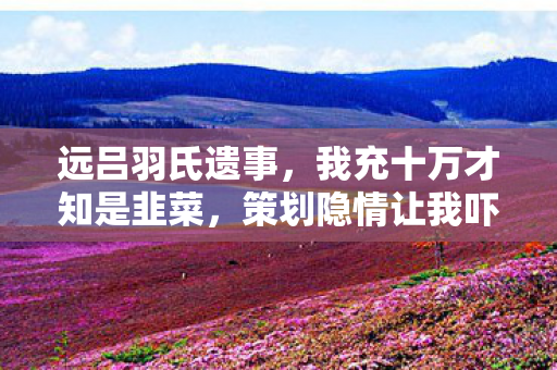 远吕羽氏遗事，我充十万才知是韭菜，策划隐情让我吓一跳！