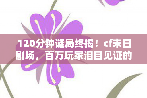 120分钟谜局终揭！cf末日剧场，百万玩家泪目见证的死亡倒计时