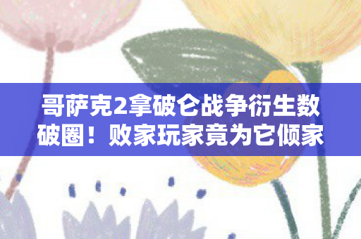 哥萨克2拿破仑战争衍生数破圈!败家玩家竟为它倾家荡产意想不到! 哥萨克2拿破仑战争衍生数破圈!败家玩家竟为它倾家荡产意想不到!