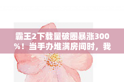 霸王2下载量破圈暴涨300%!当手办堆满房间时,我的冰箱却开始上演饥饿游戏 霸王2下载量破圈暴涨300%!当手办堆满房间时,我的冰箱却开始上演饥饿游戏