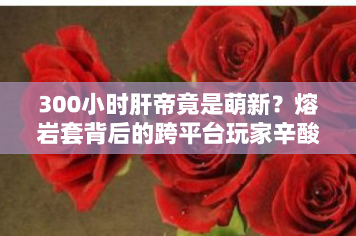 300小时肝帝竟是萌新?熔岩套背后的跨平台玩家辛酸史 300小时肝帝竟是萌新?熔岩套背后的跨平台玩家辛酸史