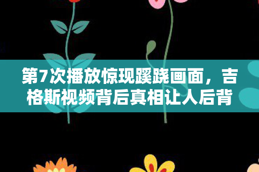 第7次播放惊现蹊跷画面，吉格斯视频背后真相让人后背发凉！