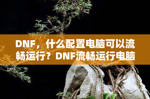 DNF，什么配置电脑可以流畅运行？DNF流畅运行电脑配置推荐