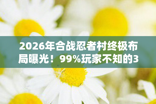 2026年合战忍者村终极布局曝光!99%玩家不知的3大隐藏区域 2026年合战忍者村终极布局曝光!99%玩家不知的3大隐藏区域