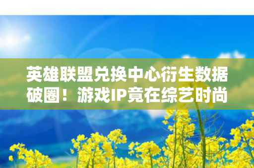 英雄联盟兑换中心衍生数据破圈！游戏IP竟在综艺时尚玩出意想不到新花样