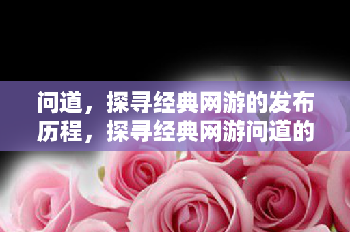 问道,探寻经典网游的发布历程,探寻经典网游问道的发布历程 问道,探寻经典网游的发布历程,探寻经典网游问道的发布历程