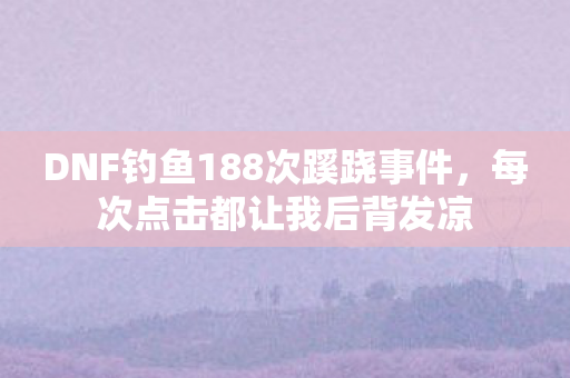 DNF钓鱼188次蹊跷事件，每次点击都让我后背发凉