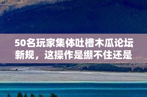 50名玩家集体吐槽木瓜论坛新规,这操作是绷不住还是另有隐情? 50名玩家集体吐槽木瓜论坛新规,这操作是绷不住还是另有隐情?
