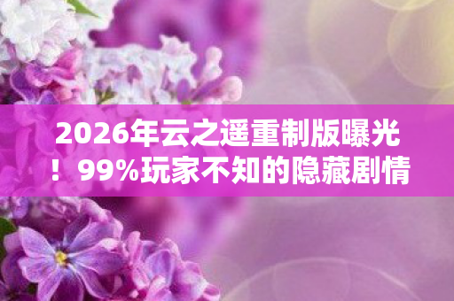 2026年云之遥重制版曝光!99%玩家不知的隐藏剧情即将揭晓? 2026年云之遥重制版曝光!99%玩家不知的隐藏剧情即将揭晓?
