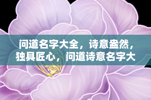 问道名字大全,诗意盎然,独具匠心,问道诗意名字大全,独具匠心,诗意盎然 问道名字大全,诗意盎然,独具匠心,问道诗意名字大全,独具匠心,诗意盎然
