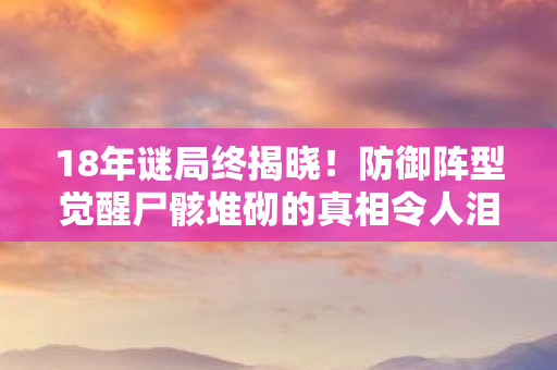 18年谜局终揭晓!防御阵型觉醒尸骸堆砌的真相令人泪目 18年谜局终揭晓!防御阵型觉醒尸骸堆砌的真相令人泪目