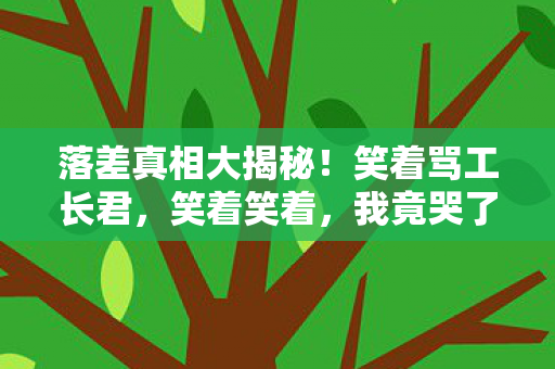 落差真相大揭秘!笑着骂工长君,笑着笑着,我竟哭了…… 落差真相大揭秘!笑着骂工长君,笑着笑着,我竟哭了……