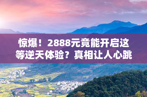 惊爆!2888元竟能开启这等逆天体验?真相让人心跳加速! 惊爆!2888元竟能开启这等逆天体验?真相让人心跳加速!