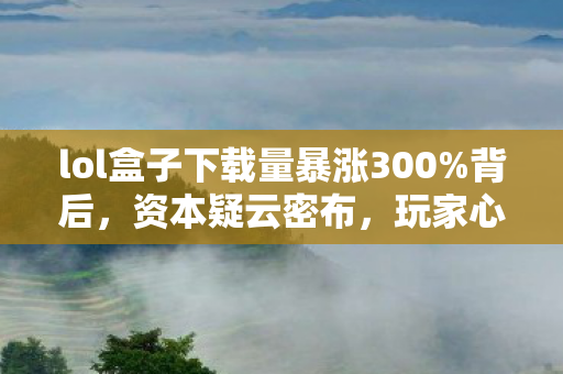 lol盒子下载量暴涨300%背后,资本疑云密布,玩家心寒真相几何? lol盒子下载量暴涨300%背后,资本疑云密布,玩家心寒真相几何?