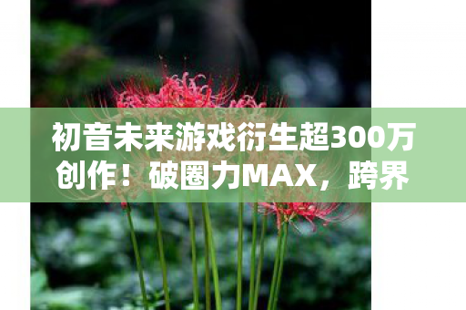 初音未来游戏衍生超300万创作!破圈力MAX,跨界联动意想不到! 初音未来游戏衍生超300万创作!破圈力MAX,跨界联动意想不到!