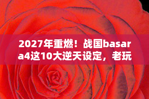 2027年重燃！战国basara4这10大逆天设定，老玩家集体破防？