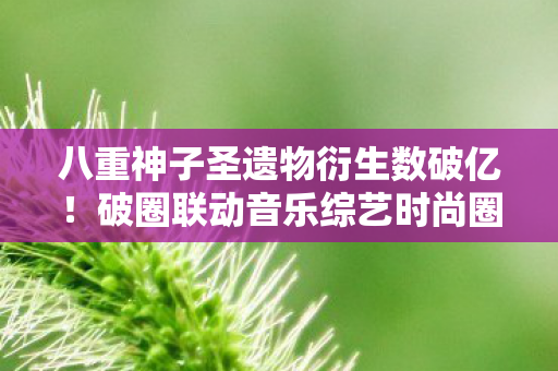 八重神子圣遗物衍生数破亿!破圈联动音乐综艺时尚圈意想不到 八重神子圣遗物衍生数破亿!破圈联动音乐综艺时尚圈意想不到