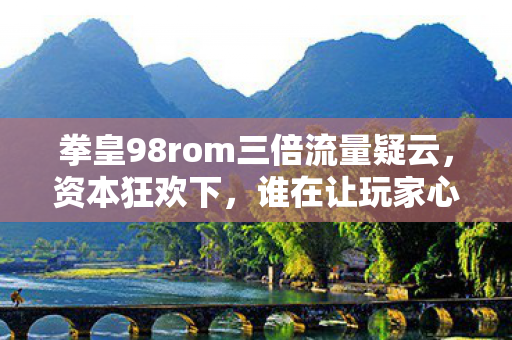 拳皇98rom三倍流量疑云，资本狂欢下，谁在让玩家心寒？