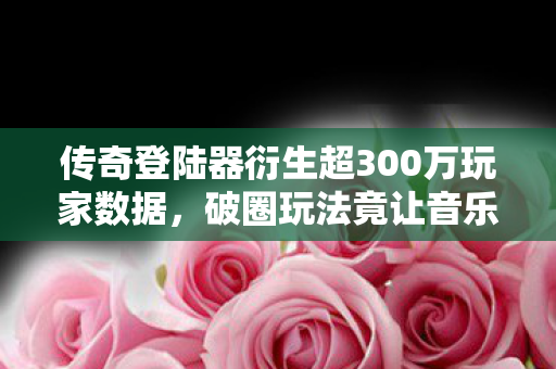 传奇登陆器衍生超300万玩家数据,破圈玩法竟让音乐综艺与时尚圈集体沦陷! 传奇登陆器衍生超300万玩家数据,破圈玩法竟让音乐综艺与时尚圈集体沦陷!