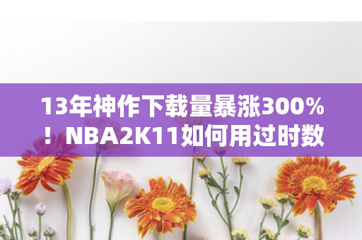 13年神作下载量暴涨300%!NBA2K11如何用过时数据撕开游戏圈新蓝海 13年神作下载量暴涨300%!NBA2K11如何用过时数据撕开游戏圈新蓝海